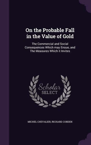 On the Probable Fall in the Value of Gold The Commercial and Social Consequences Which May Ensue, and The Measures Which it Invites