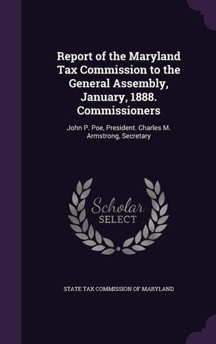 Report of the Maryland Tax Commission to the General Assembly, January, 1888. Commissioners John P. Poe, President. Charles M. Armstrong, Secretary