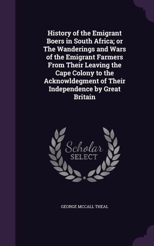 History of the Emigrant Boers in South Africa; Or The Wanderings and Wars of the Emigrant Farmers From Their Leaving the Cape Colony to the Acknowldegment of Their Independence by Great Britain