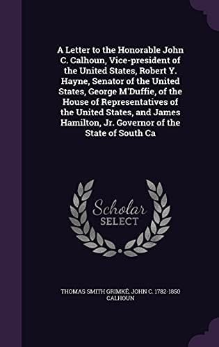 A Letter to the Honorable John C. Calhoun, Vice-president of the United States, Robert Y. Hayne, Senator of the United States, George M'Duffie, of the House of Representatives of the United States, and James Hamilton, Jr. Governor of the State of South Ca