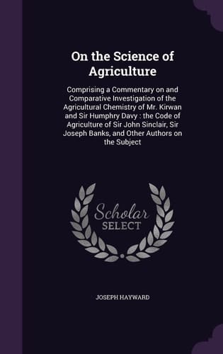 On the Science of Agriculture Comprising a Commentary on and Comparative Investigation of the Agricultural Chemistry of Mr. Kirwan and Sir Humphry Davy: the Code of Agriculture of Sir John Sinclair, Sir Joseph Banks, and Other Authors on the Subject