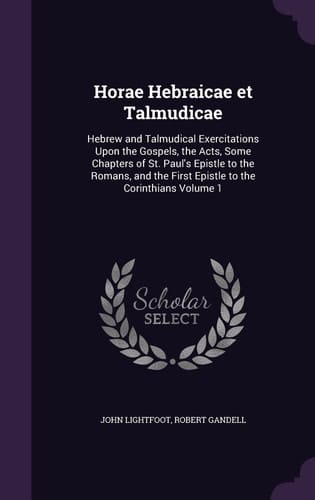 Horae Hebraicae Et Talmudicae Hebrew and Talmudical Exercitations Upon the Gospels, the Acts, Some Chapters of St. Paul's Epistle to the Romans, and the First Epistle to the Corinthians Volume 1