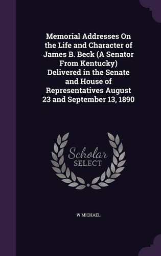 Memorial Addresses On the Life and Character of James B. Beck (A Senator From Kentucky) Delivered in the Senate and House of Representatives August 23 and September 13, 1890