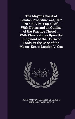 The Mayor's Court of London Procedure Act, 1857 [20 & 21 Vict. Cap. Clvii], With Notes; and an Outline of the Practice Therof ... With Observations Upon the Judgment of the House of Lords, in the Case of the Mayor, Etc. of London V. Cox