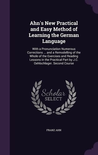Ahn's New Practical and Easy Method of Learning the German Language With a Pronunciation Numerous Corrections ... and a Remodelling of the Whole of the Exercises and Reading Lessons in the Practical Part by J. C. Oehlschlager. Second Course