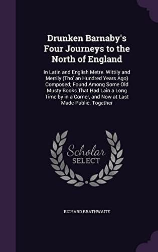Drunken Barnaby's Four Journeys to the North of England In Latin and English Metre. Wittily and Merrily (Tho' an Hundred Years Ago) Composed; Found Among Some Old Musty Books That Had Lain a Long Time by in a Corner, and Now at Last Made Public. Together