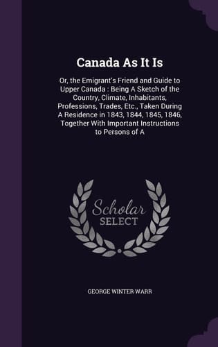 Canada As It Is Or, the Emigrant's Friend and Guide to Upper Canada: Being A Sketch of the Country, Climate, Inhabitants, Professions, Trades, Etc., Taken During A Residence in 1843, 1844, 1845, 1846, Together With Important Instructions to Persons of A