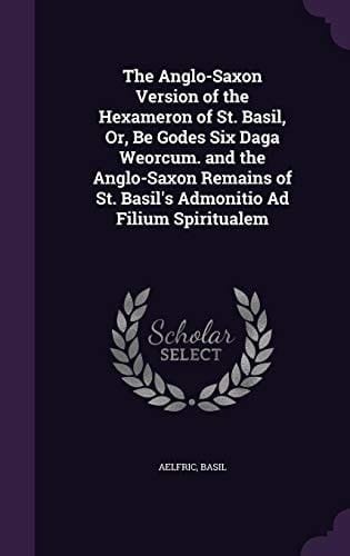 The Anglo-Saxon Version of the Hexameron of St. Basil, Or, Be Godes Six Daga Weorcum. and the Anglo-Saxon Remains of St. Basil's Admonitio Ad Filium Spiritualem