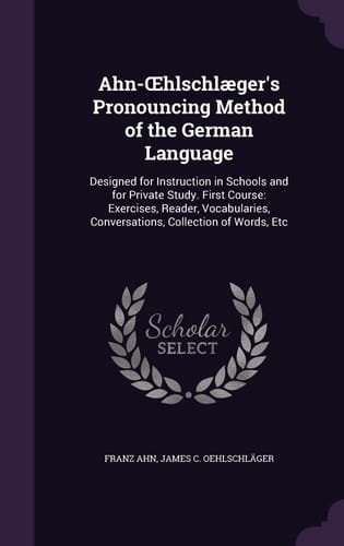 Ahn-OEhlschlæger's Pronouncing Method of the German Language Designed for Instruction in Schools and for Private Study. First Course: Exercises, Reader, Vocabularies, Conversations, Collection of Words, Etc