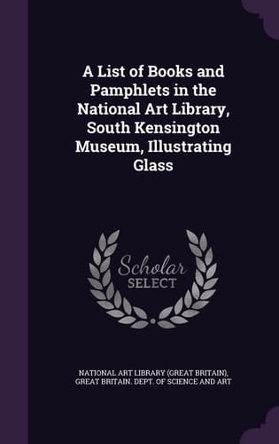 A List of Books and Pamphlets in the National Art Library, South Kensington Museum, Illustrating Glass