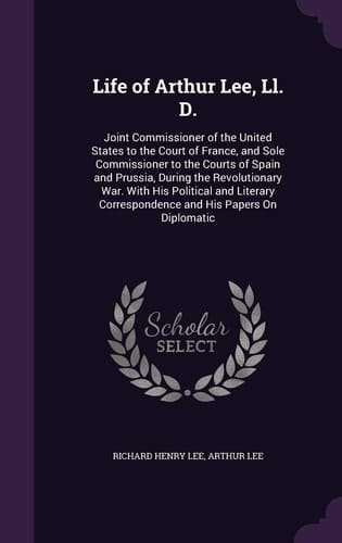 Life of Arthur Lee, Ll. D. Joint Commissioner of the United States to the Court of France, and Sole Commissioner to the Courts of Spain and Prussia, During the Revolutionary War. With His Political and Literary Correspondence and His Papers On Diplomatic