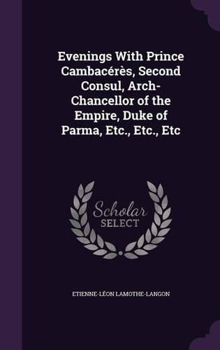 Evenings With Prince Cambacérès, Second Consul, Arch-Chancellor of the Empire, Duke of Parma, Etc., Etc., Etc