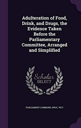 Adulteration of Food, Drink, and Drugs, the Evidence Taken Before the Parliamentary Committee, Arranged and Simplified