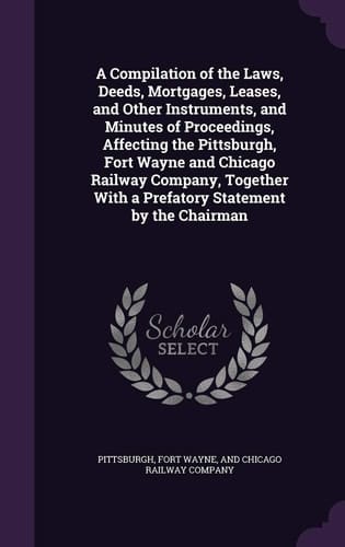 A Compilation of the Laws, Deeds, Mortgages, Leases, and Other Instruments, and Minutes of Proceedings, Affecting the Pittsburgh, Fort Wayne and Chicago Railway Company, Together With a Prefatory Statement by the Chairman