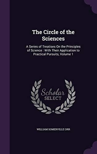 The Circle of the Sciences A Series of Treatises On the Principles of Science: With Their Application to Practical Pursuits, Volume 1
