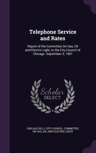 Telephone Service and Rates Report of the Committee On Gas, Oil and Electric Light, to the City Council of Chicago. September 3, 1907