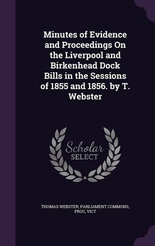 Minutes of Evidence and Proceedings on the Liverpool and Birkenhead Dock Bills in the Sessions of 1855 and 1856. by T. Webster
