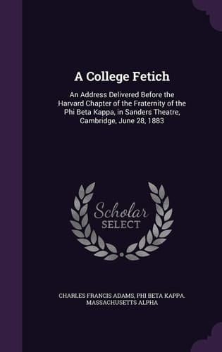 A College Fetich An Address Delivered Before the Harvard Chapter of the Fraternity of the Phi Beta Kappa, in Sanders Theatre, Cambridge, June 28, 1883