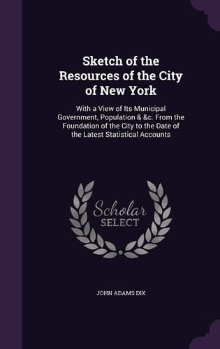 Sketch of the Resources of the City of New York With a View of Its Municipal Government, Population & &c. From the Foundation of the City to the Date of the Latest Statistical Accounts
