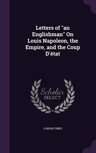 Letters of "an Englishman" On Louis Napoleon, the Empire, and the Coup D'état