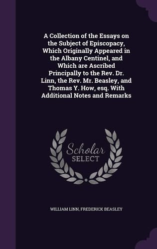 A Collection of the Essays on the Subject of Episcopacy, Which Originally Appeared in the Albany Centinel, and Which are Ascribed Principally to the Rev. Dr. Linn, the Rev. Mr. Beasley, and Thomas Y. How, Esq. With Additional Notes and Remarks