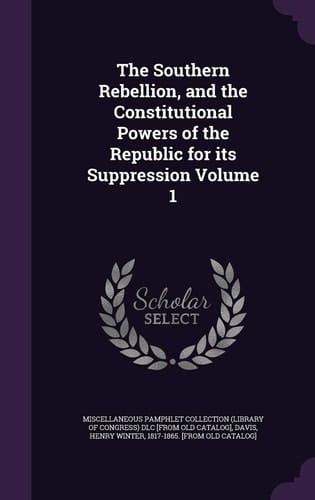 The Southern Rebellion, and the Constitutional Powers of the Republic for Its Suppression Volume 1