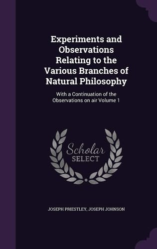Experiments and Observations Relating to the Various Branches of Natural Philosophy With a Continuation of the Observations on Air Volume 1