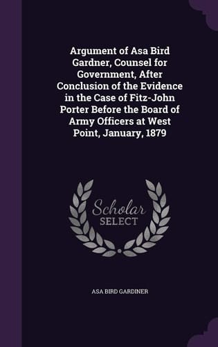 Argument of Asa Bird Gardner, Counsel for Government, After Conclusion of the Evidence in the Case of Fitz-John Porter Before the Board of Army Officers at West Point, January, 1879