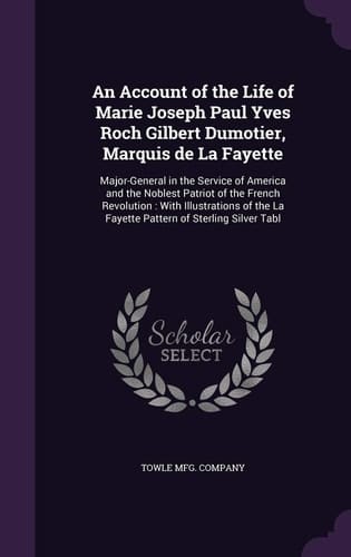 An Account of the Life of Marie Joseph Paul Yves Roch Gilbert Dumotier, Marquis de La Fayette Major-General in the Service of America and the Noblest Patriot of the French Revolution: With Illustrations of the La Fayette Pattern of Sterling Silver Tabl