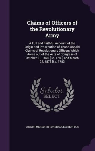 Claims of Officers of the Revolutionary Army A Full and Faithful Account of the Origin and Prosecution of Those Unpaid Claims of Revolutionary Officers Which Arose Out of the Acts of Congress of October 21, 1870 [i.e. 1780] and March 22, 1875 [i.e. 1783