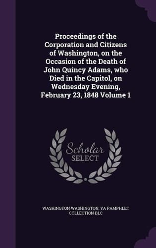 Proceedings of the Corporation and Citizens of Washington, on the Occasion of the Death of John Quincy Adams, Who Died in the Capitol, on Wednesday Evening, February 23, 1848 Volume 1