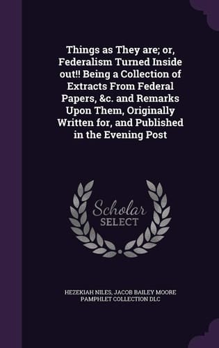 Things as They Are; Or, Federalism Turned Inside Out!! Being a Collection of Extracts From Federal Papers, &c. and Remarks Upon Them, Originally Written For, and Published in the Evening Post