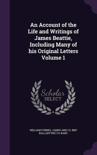 An Account of the Life and Writings of James Beattie, Including Many of His Original Letters Volume 1