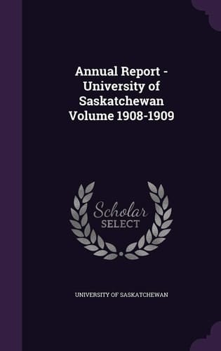 Annual Report - University of Saskatchewan Volume 1908-1909
