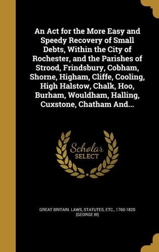 An Act for the More Easy and Speedy Recovery of Small Debts, Within the City of Rochester, and the Parishes of Strood, Frindsbury, Cobham, Shorne, Higham, Cliffe, Cooling, High Halstow, Chalk, Hoo, Burham, Wouldham, Halling, Cuxstone, Chatham And...