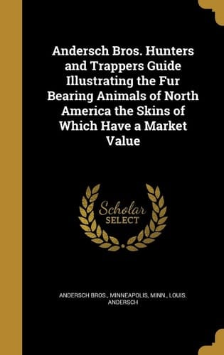 Andersch Bros. Hunters and Trappers Guide Illustrating the Fur Bearing Animals of North America the Skins of Which Have a Market Value