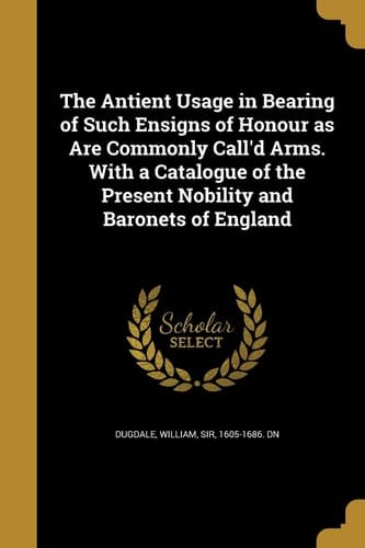 The Antient Usage in Bearing of Such Ensigns of Honour As Are Commonly Call'd Arms. with a Catalogue of the Present Nobility and Baronets of England
