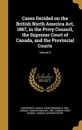 Cases Decided on the British North America ACT, 1867, in the Privy Council, the Supreme Court of Canada, and the Provincial Courts; Volume 3