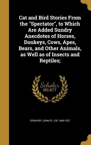 Cat and Bird Stories From the "Spectator", to Which Are Added Sundry Anecdotes of Horses, Donkeys, Cows, Apes, Bears, and Other Animals, as Well as of Insects and Reptiles;