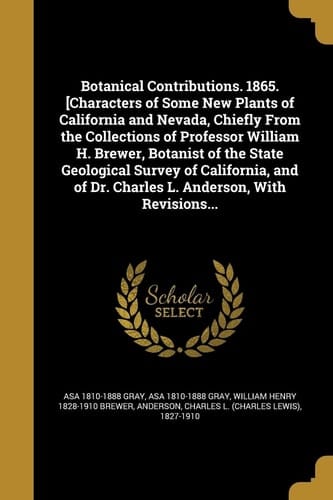 Botanical Contributions. 1865. [Characters of Some New Plants of California and Nevada, Chiefly From the Collections of Professor William H. Brewer, Botanist of the State Geological Survey of California, and of Dr. Charles L. Anderson, With Revisions...