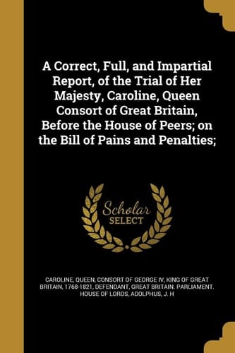 A Correct, Full, and Impartial Report, of the Trial of Her Majesty, Caroline, Queen Consort of Great Britain, Before the House of Peers; On the Bill of Pains and Penalties;