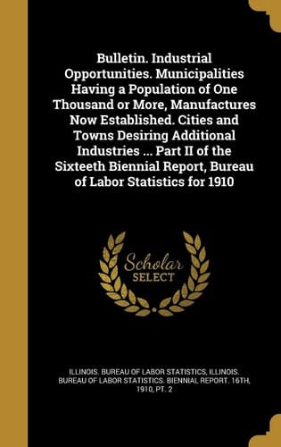 Bulletin. Industrial Opportunities. Municipalities Having a Population of One Thousand Or More, Manufactures Now Established. Cities and Towns Desiring Additional Industries ... Part II of the Sixteeth Biennial Report, Bureau of Labor Statistics for 1910