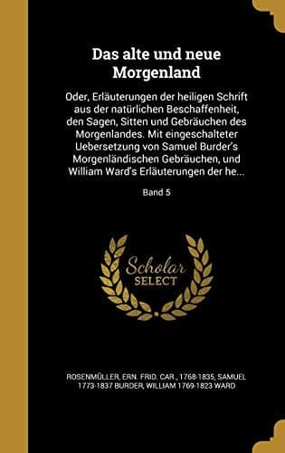 Das alte und neue Morgenland Oder, Erläuterungen der heiligen Schrift aus der natürlichen Beschaffenheit, den Sagen, Sitten und Gebräuchen des Morgenlandes. Mit eingeschalteter Uebersetzung von Samuel Burder's Morgenländischen Gebräuchen, und William Ward's Erläuterungen der he...; Ba