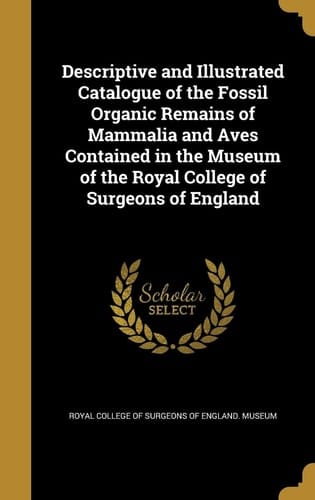 Descriptive and Illustrated Catalogue of the Fossil Organic Remains of Mammalia and Aves Contained in the Museum of the Royal College of Surgeons of England
