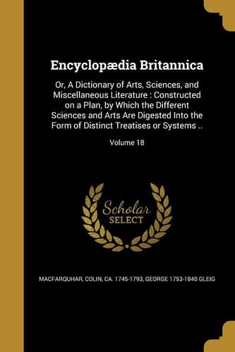 Encyclopædia Britannica Or, A Dictionary of Arts, Sciences, and Miscellaneous Literature: Constructed on a Plan, by Which the Different Sciences and Arts Are Digested Into the Form of Distinct Treatises Or Systems ..; Volume 18