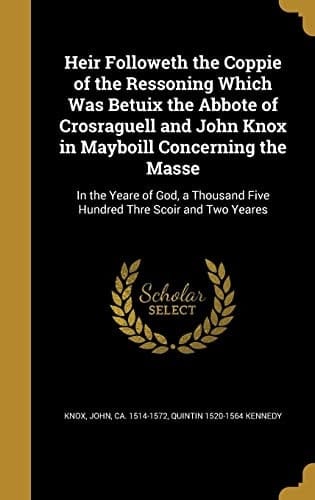 Heir Followeth the Coppie of the Ressoning Which Was Betuix the Abbote of Crosraguell and John Knox in Mayboill Concerning the Masse In the Yeare of God, a Thousand Five Hundred Thre Scoir and Two Yeares