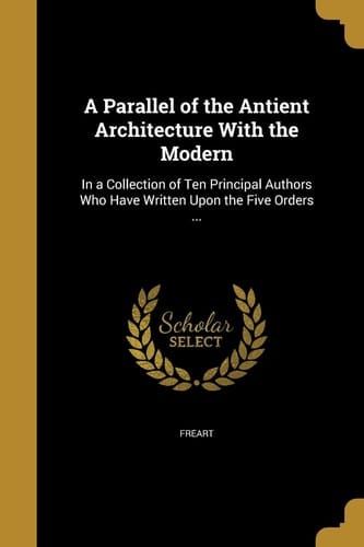 A Parallel of the Antient Architecture With the Modern In a Collection of Ten Principal Authors Who Have Written Upon the Five Orders ...