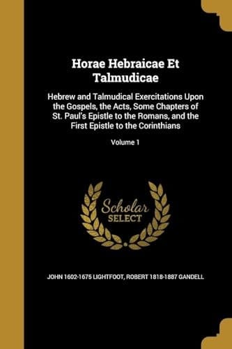 Horae Hebraicae Et Talmudicae Hebrew and Talmudical Exercitations Upon the Gospels, the Acts, Some Chapters of St. Paul's Epistle to the Romans, and the First Epistle to the Corinthians; Volume 1