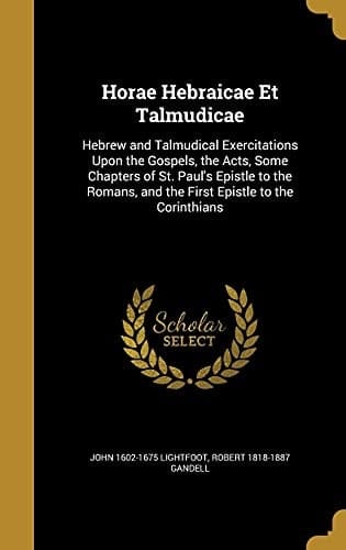 Horae Hebraicae Et Talmudicae Hebrew and Talmudical Exercitations Upon the Gospels, the Acts, Some Chapters of St. Paul's Epistle to the Romans, and the First Epistle to the Corinthians
