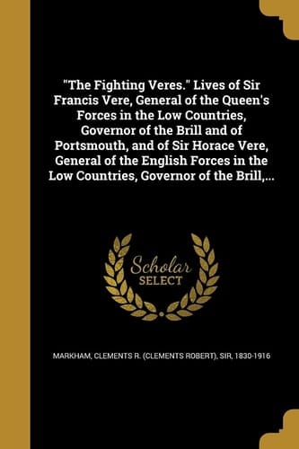 The Fighting Veres. Lives of Sir Francis Vere, General of the Queen's Forces in the Low Countries, Governor of the Brill and of Portsmouth, and of Sir Horace Vere, General of the English Forces in the Low Countries, Governor of the Brill, ...